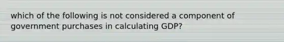 which of the following is not considered a component of government purchases in calculating GDP?