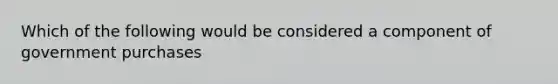 Which of the following would be considered a component of government purchases