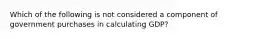 Which of the following is not considered a component of government purchases in calculating GDP?