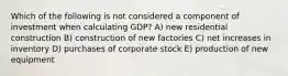 Which of the following is not considered a component of investment when calculating GDP? A) new residential construction B) construction of new factories C) net increases in inventory D) purchases of corporate stock E) production of new equipment