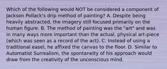 Which of the following would NOT be considered a component of Jackson Pollack's drip method of painting? A. Despite being heavily abstracted, the imagery still focused primarily on the human figure. B. The method of painting was the "art" and was in many ways more important than the actual, physical art-piece (which was seen as a record of the act). C. Instead of using a traditional easel, he affixed the canvas to the floor. D. Similar to Automatist Surrealism, the spontaneity of his approach would draw from the creativity of the unconscious mind.