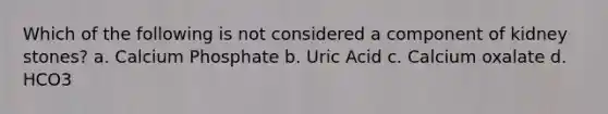 Which of the following is not considered a component of kidney stones? a. Calcium Phosphate b. Uric Acid c. Calcium oxalate d. HCO3
