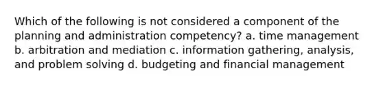 Which of the following is not considered a component of the planning and administration competency? a. time management b. arbitration and mediation c. information gathering, analysis, and problem solving d. budgeting and financial management