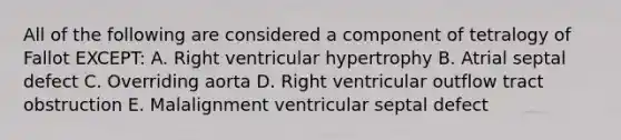 All of the following are considered a component of tetralogy of Fallot EXCEPT: A. Right ventricular hypertrophy B. Atrial septal defect C. Overriding aorta D. Right ventricular outflow tract obstruction E. Malalignment ventricular septal defect