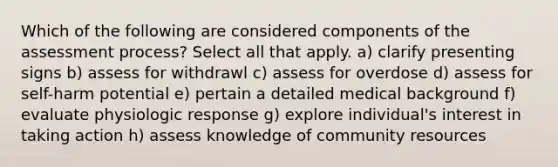 Which of the following are considered components of the assessment process? Select all that apply. a) clarify presenting signs b) assess for withdrawl c) assess for overdose d) assess for self-harm potential e) pertain a detailed medical background f) evaluate physiologic response g) explore individual's interest in taking action h) assess knowledge of community resources