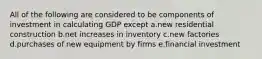 All of the following are considered to be components of investment in calculating GDP except a.new residential construction b.net increases in inventory c.new factories d.purchases of new equipment by firms e.financial investment