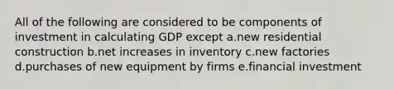 All of the following are considered to be components of investment in calculating GDP except a.new residential construction b.net increases in inventory c.new factories d.purchases of new equipment by firms e.financial investment