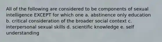 All of the following are considered to be components of sexual intelligence EXCEPT for which one a. abstinence only education b. critical consideration of the broader social context c. interpersonal sexual skills d. scientific knowledge e. self understanding