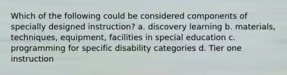 Which of the following could be considered components of specially designed instruction? a. discovery learning b. materials, techniques, equipment, facilities in special education c. programming for specific disability categories d. Tier one instruction