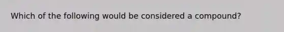 Which of the following would be considered a compound?