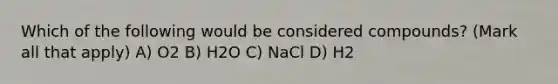 Which of the following would be considered compounds? (Mark all that apply) A) O2 B) H2O C) NaCl D) H2