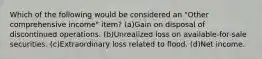 Which of the following would be considered an "Other comprehensive income" item? (a)Gain on disposal of discontinued operations. (b)Unrealized loss on available-for-sale securities. (c)Extraordinary loss related to flood. (d)Net income.