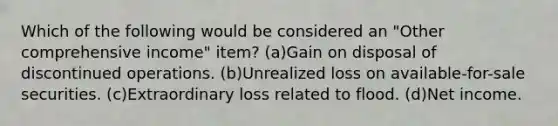 Which of the following would be considered an "Other comprehensive income" item? (a)Gain on disposal of discontinued operations. (b)Unrealized loss on available-for-sale securities. (c)Extraordinary loss related to flood. (d)Net income.