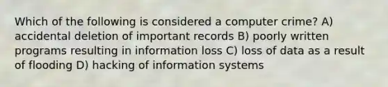 Which of the following is considered a computer crime? A) accidental deletion of important records B) poorly written programs resulting in information loss C) loss of data as a result of flooding D) hacking of information systems