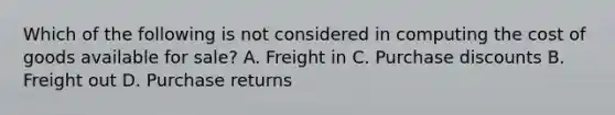 Which of the following is not considered in computing the cost of goods available for sale? A. Freight in C. Purchase discounts B. Freight out D. Purchase returns