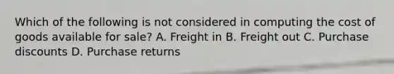 Which of the following is not considered in computing the cost of goods available for sale? A. Freight in B. Freight out C. Purchase discounts D. Purchase returns