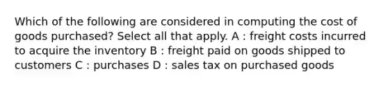 Which of the following are considered in computing the cost of goods purchased? Select all that apply. A : freight costs incurred to acquire the inventory B : freight paid on goods shipped to customers C : purchases D : sales tax on purchased goods