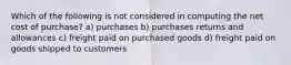 Which of the following is not considered in computing the net cost of purchase? a) purchases b) purchases returns and allowances c) freight paid on purchased goods d) freight paid on goods shipped to customers