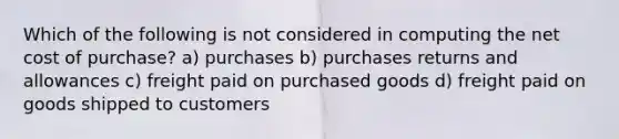 Which of the following is not considered in computing the net cost of purchase? a) purchases b) purchases returns and allowances c) freight paid on purchased goods d) freight paid on goods shipped to customers