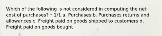 Which of the following is not considered in computing the net cost of purchases? * 1/1 a. Purchases b. <a href='https://www.questionai.com/knowledge/k5l0h462d6-purchases-returns-and-allowances' class='anchor-knowledge'>purchases returns and allowances</a> c. Freight paid on goods shipped to customers d. Freight paid on goods bought