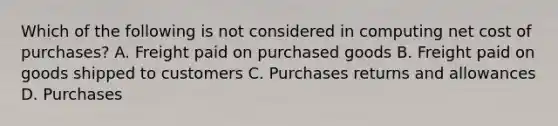 Which of the following is not considered in computing net cost of purchases? A. Freight paid on purchased goods B. Freight paid on goods shipped to customers C. Purchases returns and allowances D. Purchases