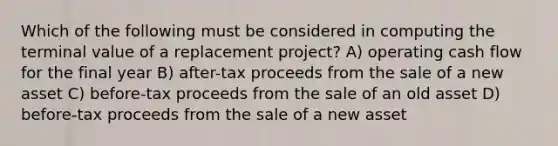 Which of the following must be considered in computing the terminal value of a replacement project? A) operating cash flow for the final year B) after-tax proceeds from the sale of a new asset C) before-tax proceeds from the sale of an old asset D) before-tax proceeds from the sale of a new asset