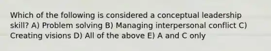 Which of the following is considered a conceptual leadership skill? A) Problem solving B) Managing interpersonal conflict C) Creating visions D) All of the above E) A and C only