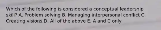 Which of the following is considered a conceptual leadership skill? A. <a href='https://www.questionai.com/knowledge/kZi0diIlxK-problem-solving' class='anchor-knowledge'>problem solving</a> B. Managing interpersonal conflict C. Creating visions D. All of the above E. A and C only