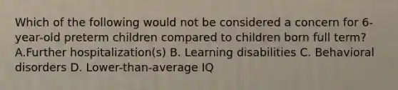 Which of the following would not be considered a concern for 6-year-old preterm children compared to children born full term? A.Further hospitalization(s) B. Learning disabilities C. Behavioral disorders D. Lower-than-average IQ