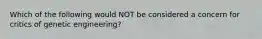 Which of the following would NOT be considered a concern for critics of genetic engineering?