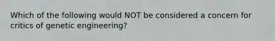 Which of the following would NOT be considered a concern for critics of genetic engineering?