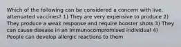 Which of the following can be considered a concern with live, attenuated vaccines? 1) They are very expensive to produce 2) They produce a weak response and require booster shots 3) They can cause disease in an immunocompromised individual 4) People can develop allergic reactions to them