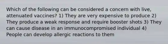 Which of the following can be considered a concern with live, attenuated vaccines? 1) They are very expensive to produce 2) They produce a weak response and require booster shots 3) They can cause disease in an immunocompromised individual 4) People can develop allergic reactions to them