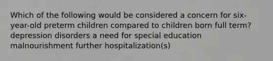 Which of the following would be considered a concern for six-year-old preterm children compared to children born full term? depression disorders a need for special education malnourishment further hospitalization(s)