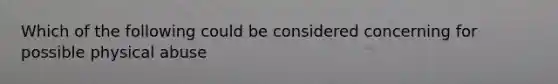 Which of the following could be considered concerning for possible physical abuse