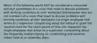 Which of the following would NOT be considered a concerted activity? a)members of a union that meet to discuss problems with working conditions at their workplace b)employees who are not members of a union that meet to discuss problems with working conditions at their workplace c)a single employee that writes to a supervisor complaining about the refusal to grant her vacation time for the exact period of time she requested d)a single employee that writes to a supervisor complaining about the frequently malfunctioning air conditioning and extreme indoor heat at an assembly plant