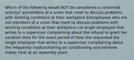 Which of the following would NOT be considered a concerted activity? a)members of a union that meet to discuss problems with working conditions at their workplace b)employees who are not members of a union that meet to discuss problems with working conditions at their workplace c)a single employee that writes to a supervisor complaining about the refusal to grant her vacation time for the exact period of time she requested d)a single employee that writes to a supervisor complaining about the frequently malfunctioning air conditioning and extreme indoor heat at an assembly plant