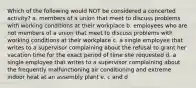 Which of the following would NOT be considered a concerted activity? a. members of a union that meet to discuss problems with working conditions at their workplace b. employees who are not members of a union that meet to discuss problems with working conditions at their workplace c. a single employee that writes to a supervisor complaining about the refusal to grant her vacation time for the exact period of time she requested d. a single employee that writes to a supervisor complaining about the frequently malfunctioning air conditioning and extreme indoor heat at an assembly plant e. c and d