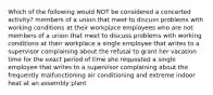 Which of the following would NOT be considered a concerted activity? members of a union that meet to discuss problems with working conditions at their workplace employees who are not members of a union that meet to discuss problems with working conditions at their workplace a single employee that writes to a supervisor complaining about the refusal to grant her vacation time for the exact period of time she requested a single employee that writes to a supervisor complaining about the frequently malfunctioning air conditioning and extreme indoor heat at an assembly plant