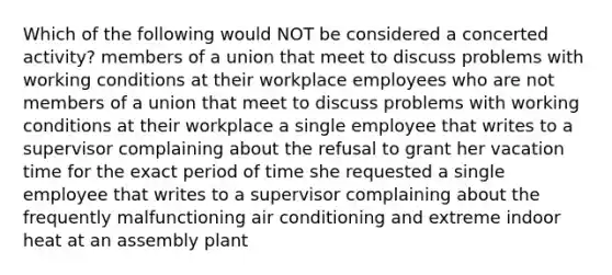 Which of the following would NOT be considered a concerted activity? members of a union that meet to discuss problems with working conditions at their workplace employees who are not members of a union that meet to discuss problems with working conditions at their workplace a single employee that writes to a supervisor complaining about the refusal to grant her vacation time for the exact period of time she requested a single employee that writes to a supervisor complaining about the frequently malfunctioning air conditioning and extreme indoor heat at an assembly plant