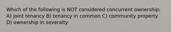 Which of the following is NOT considered concurrent ownership: A) joint tenancy B) tenancy in common C) community property D) ownership in severalty