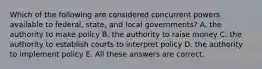 Which of the following are considered concurrent powers available to federal, state, and local governments? A. the authority to make policy B. the authority to raise money C. the authority to establish courts to interpret policy D. the authority to implement policy E. All these answers are correct.