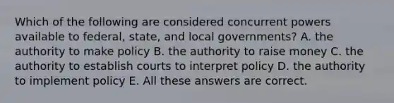 Which of the following are considered concurrent powers available to federal, state, and local governments? A. the authority to make policy B. the authority to raise money C. the authority to establish courts to interpret policy D. the authority to implement policy E. All these answers are correct.