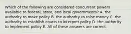 Which of the following are considered concurrent powers available to federal, state, and local governments? A. the authority to make policy B. the authority to raise money C. the authority to establish courts to interpret policy D. the authority to implement policy E. All of these answers are correct.