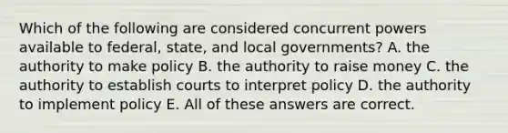 Which of the following are considered concurrent powers available to federal, state, and local governments? A. the authority to make policy B. the authority to raise money C. the authority to establish courts to interpret policy D. the authority to implement policy E. All of these answers are correct.