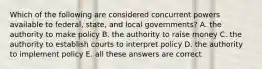 Which of the following are considered concurrent powers available to federal, state, and local governments? A. the authority to make policy B. the authority to raise money C. the authority to establish courts to interpret policy D. the authority to implement policy E. all these answers are correct