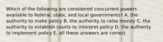 Which of the following are considered concurrent powers available to federal, state, and local governments? A. the authority to make policy B. the authority to raise money C. the authority to establish courts to interpret policy D. the authority to implement policy E. all these answers are correct