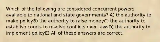 Which of the following are considered concurrent powers available to national and state governments? A) the authority to make policyB) the authority to raise moneyC) the authority to establish courts to resolve conflicts over lawsD) the authority to implement policyE) All of these answers are correct.