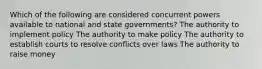 Which of the following are considered concurrent powers available to national and state governments? The authority to implement policy The authority to make policy The authority to establish courts to resolve conflicts over laws The authority to raise money