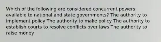 Which of the following are considered concurrent powers available to national and state governments? The authority to implement policy The authority to make policy The authority to establish courts to resolve conflicts over laws The authority to raise money